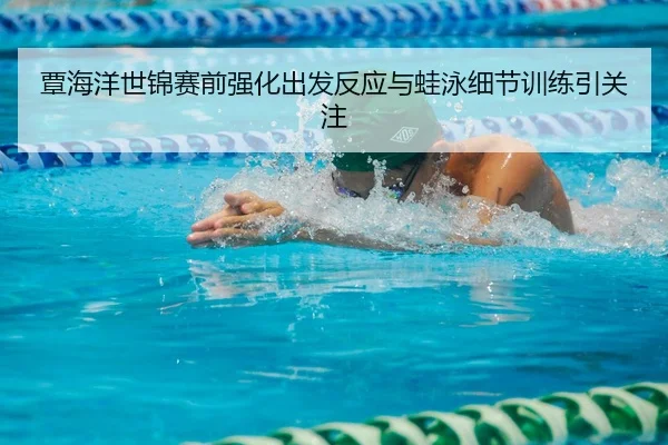 覃海洋世锦赛前强化出发反应与蛙泳细节训练引关注